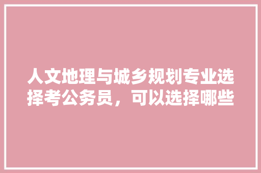 人文地理与城乡规划专业选择考公务员，可以选择哪些方向，公务员考试题人文地理考什么 建筑考试
