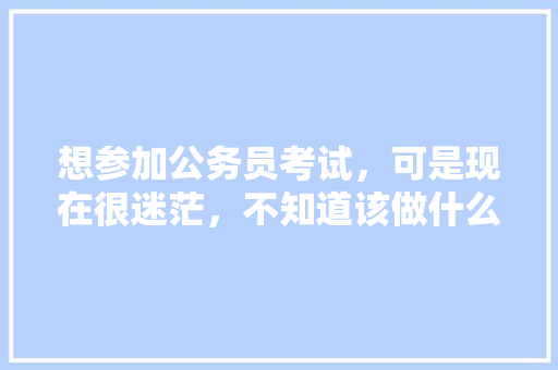 想参加公务员考试，可是现在很迷茫，不知道该做什么准备，能给一些建议吗，村级公务员宪法考试题及答案 公考知识