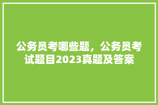 公务员考哪些题，公务员考试题目2023真题及答案 公考知识
