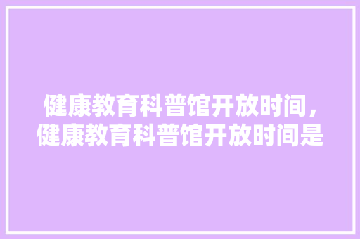 健康教育科普馆开放时间，健康教育科普馆开放时间是几点。 教育科普