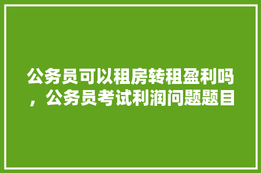 公务员可以租房转租盈利吗，公务员考试利润问题题目 教育科普