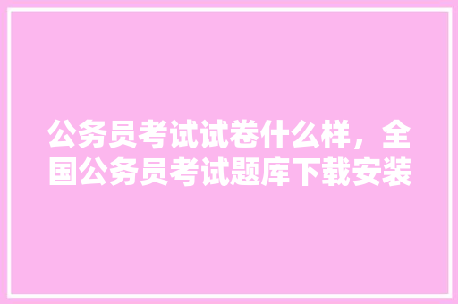 公务员考试试卷什么样，全国公务员考试题库下载安装 大学排名