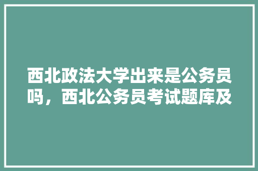 西北政法大学出来是公务员吗，西北公务员考试题库及答案 专业填报