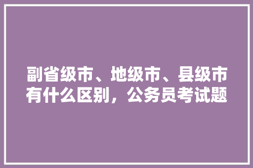 副省级市、地级市、县级市有什么区别，公务员考试题333=10 教育科普
