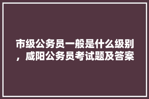 市级公务员一般是什么级别，咸阳公务员考试题及答案 专业填报