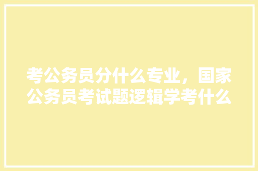 考公务员分什么专业，国家公务员考试题逻辑学考什么 大学排名