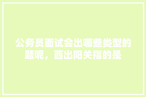 公务员面试会出哪些类型的题呢，西出阳关指的是 专业填报