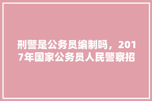 刑警是公务员编制吗，2017年国家公务员人民警察招录考试专业科目加试试卷 大学排名