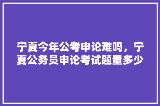 宁夏今年公考申论难吗，宁夏公务员申论考试题量多少 公考知识