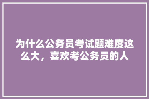 为什么公务员考试题难度这么大，喜欢考公务员的人 建筑考试