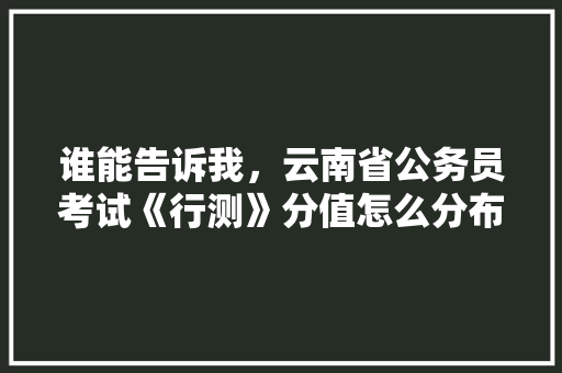 谁能告诉我，云南省公务员考试《行测》分值怎么分布，云南公务员考试题分数怎么算 专业填报