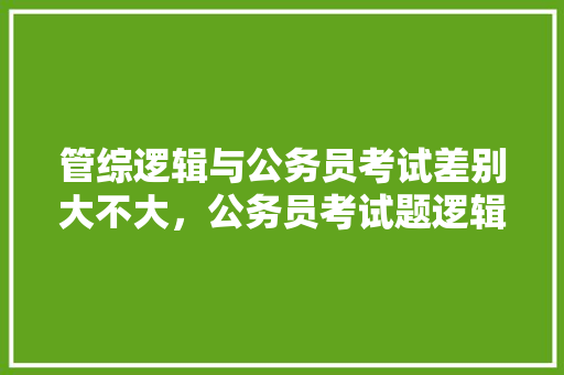 管综逻辑与公务员考试差别大不大,公务员考试题逻辑推理 专业填报 管综逻辑与公务员考试差别大不大,公务员考试题逻辑推理 专业填报
