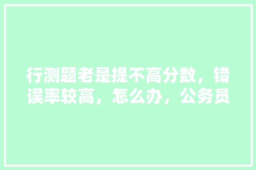 行测题老是提不高分数，错误率较高，怎么办，公务员考试题错误率高怎么办 专业填报