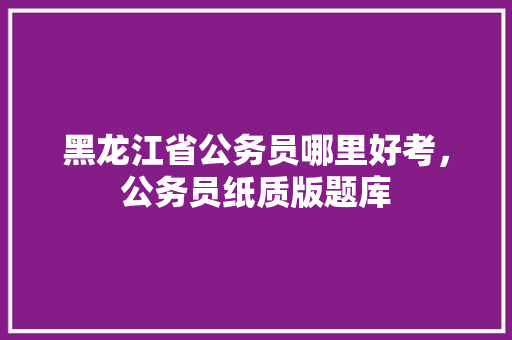 黑龙江省公务员哪里好考，公务员纸质版题库 教育科普