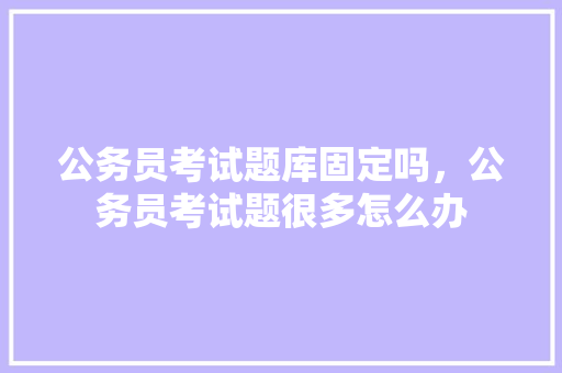 公务员考试题库固定吗，公务员考试题很多怎么办 教育科普