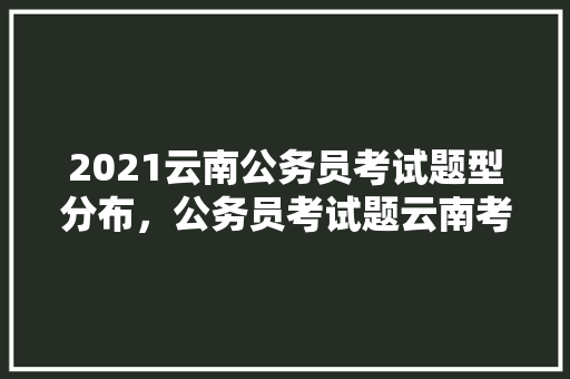2021云南公务员考试题型分布，公务员考试题云南考点在哪 专业填报