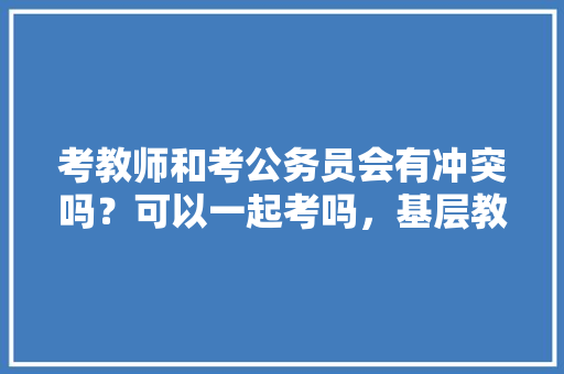 考教师和考公务员会有冲突吗?可以一起考吗,基层教师公务员考试题目及答案 教育科普 考教师和考公务员会有冲突吗?可以一起考吗,基层教师公务员考试题目及答案 教育科普