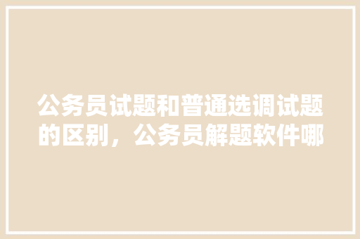 公务员试题和普通选调试题的区别，公务员解题软件哪个好 教育科普