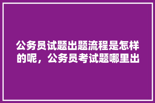 公务员试题出题流程是怎样的呢，公务员考试题哪里出题的 公考知识