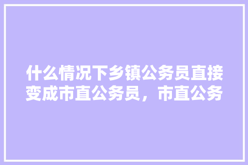 什么情况下乡镇公务员直接变成市直公务员,市直公务员考试题与县级难度一样吗 教育科普 什么情况下乡镇公务员直接变成市直公务员,市直公务员考试题与县级难度一样吗 教育科普