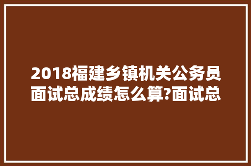2018福建乡镇机关公务员面试总成绩怎么算?面试总成绩笔试面试各占多少比例，福建省乡镇公务员考试题库及答案 大学排名