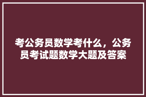 考公务员数学考什么，公务员考试题数学大题及答案 公考知识