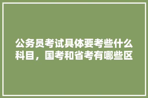 公务员考试具体要考些什么科目，国考和省考有哪些区别，国家公务员管理局考试题及答案 专业填报