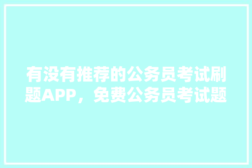 有没有推荐的公务员考试刷题APP，免费公务员考试题库 大学排名
