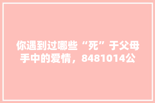 你遇到过哪些“死”于父母手中的爱情，8481014公务员题 教育科普