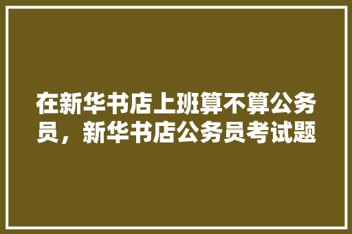 在新华书店上班算不算公务员，新华书店公务员考试题及答案 公考知识