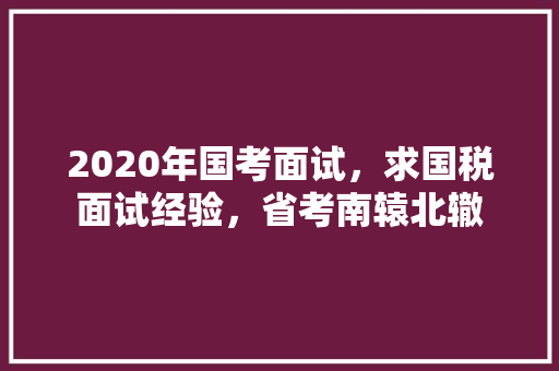 2020年国考面试，求国税面试经验，省考南辕北辙 建筑考试