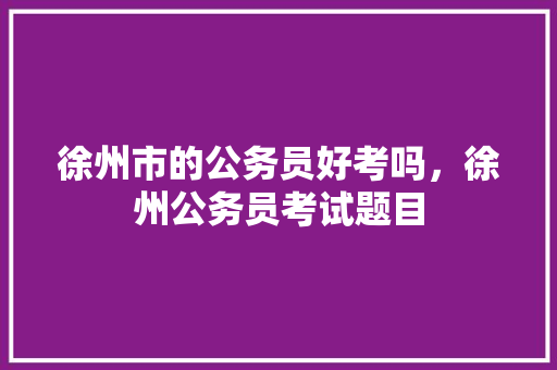 徐州市的公务员好考吗，徐州公务员考试题目 教育科普
