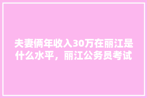 夫妻俩年收入30万在丽江是什么水平，丽江公务员考试题目及答案 教育科普