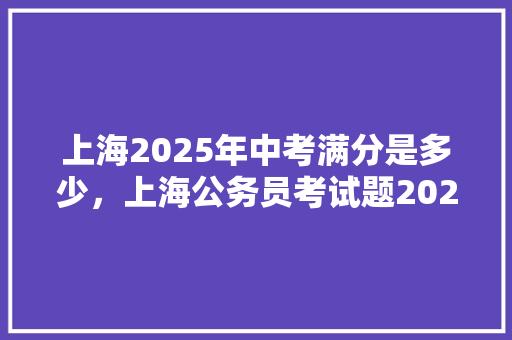 上海2025年中考满分是多少，上海公务员考试题2025年 教育科普