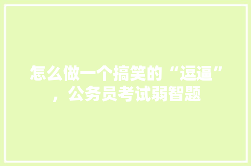怎么做一个搞笑的“逗逼”，公务员考试弱智题 大学排名