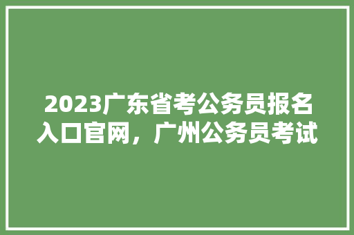2023广东省考公务员报名入口官网，广州公务员考试题源来自哪里 教育科普