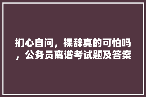 扪心自问，裸辞真的可怕吗，公务员离谱考试题及答案 建筑考试