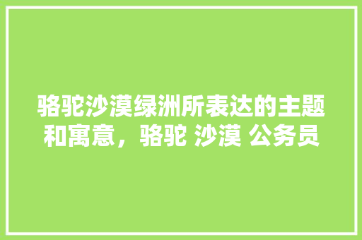 骆驼沙漠绿洲所表达的主题和寓意，骆驼 沙漠 公务员 教育科普