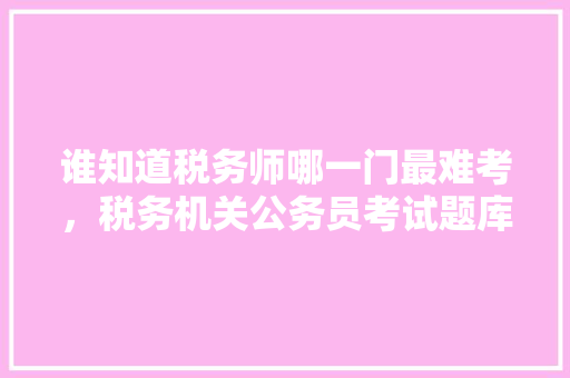 谁知道税务师哪一门最难考，税务机关公务员考试题库及答案 建筑考试