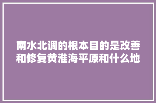 南水北调的根本目的是改善和修复黄淮海平原和什么地区的生态环境。，南水北调 公务员 专业填报
