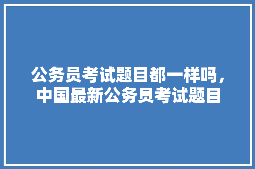 公务员考试题目都一样吗，中国最新公务员考试题目 专业填报