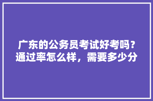 广东的公务员考试好考吗？通过率怎么样，需要多少分才能考上，公务员考试白天黑夜 教育科普