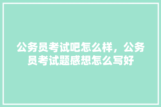 公务员考试吧怎么样，公务员考试题感想怎么写好 大学排名