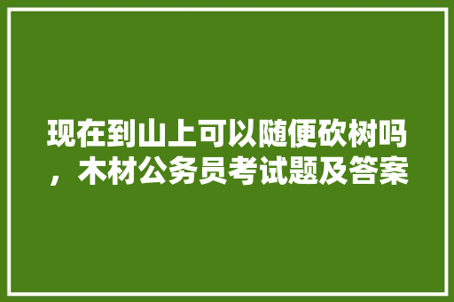 现在到山上可以随便砍树吗，木材公务员考试题及答案 大学排名