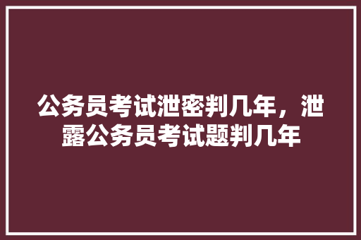 公务员考试泄密判几年，泄露公务员考试题判几年 专业填报