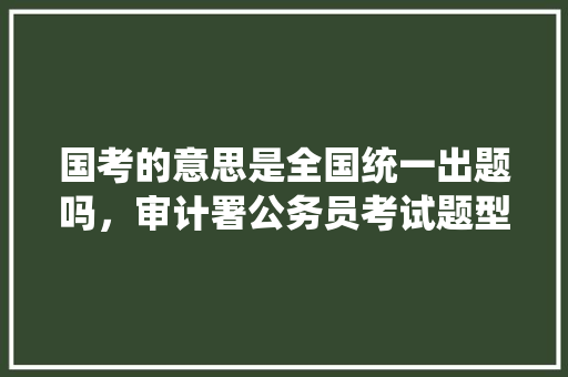 国考的意思是全国统一出题吗，审计署公务员考试题型有哪些 公考知识