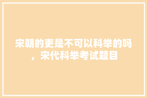 宋朝的吏是不可以科举的吗，宋代科举考试题目 大学排名