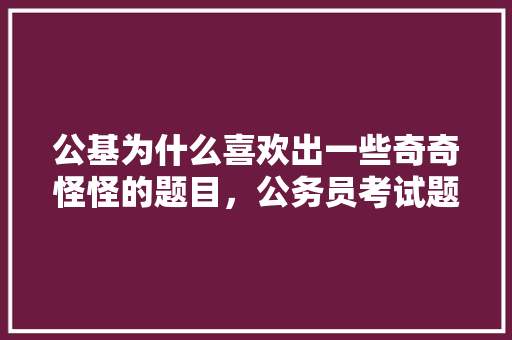 公基为什么喜欢出一些奇奇怪怪的题目，公务员考试题奇葩 大学排名