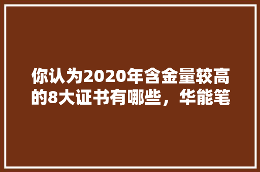 你认为2020年含金量较高的8大证书有哪些，华能笔试考啥 专业填报