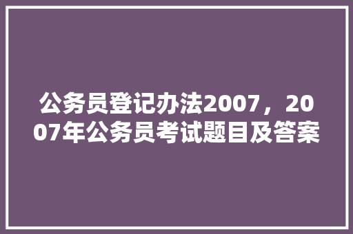 公务员登记办法2007，2007年公务员考试题目及答案 教育科普